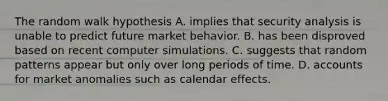 The random walk hypothesis A. implies that security analysis is unable to predict future market behavior. B. has been disproved based on recent computer simulations. C. suggests that random patterns appear but only over long periods of time. D. accounts for market anomalies such as calendar effects.