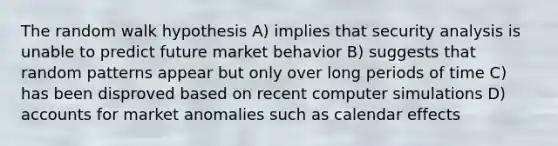 The random walk hypothesis A) implies that security analysis is unable to predict future market behavior B) suggests that random patterns appear but only over long periods of time C) has been disproved based on recent computer simulations D) accounts for market anomalies such as calendar effects