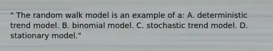 " The random walk model is an example of a: A. deterministic trend model. B. binomial model. C. stochastic trend model. D. stationary model."