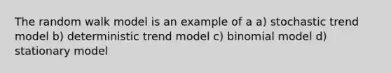 The random walk model is an example of a a) stochastic trend model b) deterministic trend model c) binomial model d) stationary model