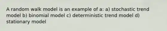 A random walk model is an example of a: a) stochastic trend model b) binomial model c) deterministic trend model d) stationary model