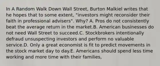 In A Random Walk Down Wall Street, Burton Malkiel writes that he hopes that to some extent, "investors might reconsider their faith in professional advisers". Why? A. Pros do not consistently beat the average return in the market.B. American businesses do not need Wall Street to succeed.C. Stockbrokers intentionally defraud unsuspecting investors and perform no valuable service.D. Only a great economist is fit to predict movements in the stock market day to day.E. Americans should spend less time working and more time with their families,