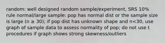 random: well designed random sample/experiment, SRS 10% rule normal/large sample: pop has normal dist or the sample size is large (n ≥ 30); if pop dist has unknown shape and n<30, use graph of sample data to assess normality of pop; do not use t procedures if graph shows strong skewness/outliers