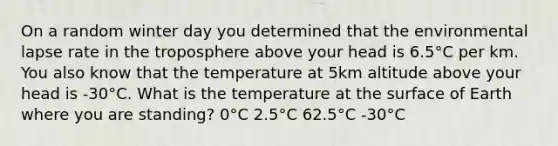 On a random winter day you determined that the environmental lapse rate in the troposphere above your head is 6.5°C per km. You also know that the temperature at 5km altitude above your head is -30°C. What is the temperature at the surface of Earth where you are standing? 0°C 2.5°C 62.5°C -30°C