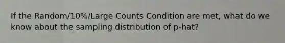 If the Random/10%/Large Counts Condition are met, what do we know about the sampling distribution of p-hat?