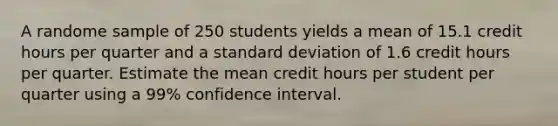 A randome sample of 250 students yields a mean of 15.1 credit hours per quarter and a <a href='https://www.questionai.com/knowledge/kqGUr1Cldy-standard-deviation' class='anchor-knowledge'>standard deviation</a> of 1.6 credit hours per quarter. Estimate the mean credit hours per student per quarter using a 99% confidence interval.