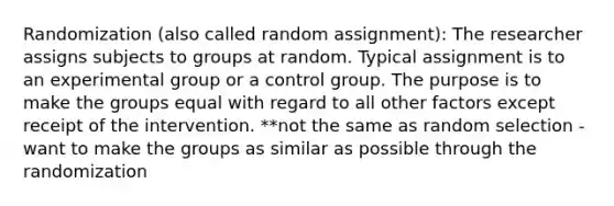 Randomization (also called random assignment): The researcher assigns subjects to groups at random. Typical assignment is to an experimental group or a control group. The purpose is to make the groups equal with regard to all other factors except receipt of the intervention. **not the same as random selection -want to make the groups as similar as possible through the randomization