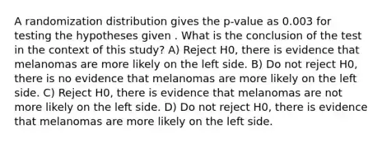 A randomization distribution gives the p-value as 0.003 for testing the hypotheses given . What is the conclusion of the test in the context of this study? A) Reject H0, there is evidence that melanomas are more likely on the left side. B) Do not reject H0, there is no evidence that melanomas are more likely on the left side. C) Reject H0, there is evidence that melanomas are not more likely on the left side. D) Do not reject H0, there is evidence that melanomas are more likely on the left side.