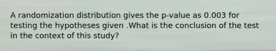 A randomization distribution gives the p-value as 0.003 for testing the hypotheses given .What is the conclusion of the test in the context of this study?