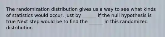 The randomization distribution gives us a way to see what kinds of statistics would occur, just by ______ if the null hypothesis is true Next step would be to find the ______ in this randomized distribution