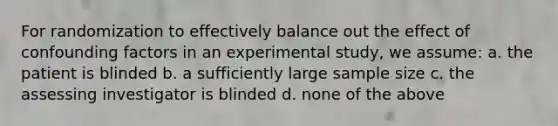 For randomization to effectively balance out the effect of confounding factors in an experimental study, we assume: a. the patient is blinded b. a sufficiently large sample size c. the assessing investigator is blinded d. none of the above