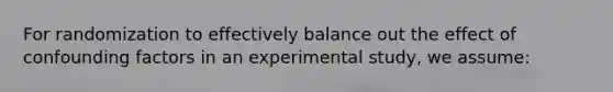 For randomization to effectively balance out the effect of confounding factors in an experimental study, we assume: