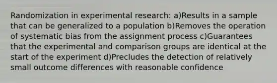 Randomization in experimental research: a)Results in a sample that can be generalized to a population b)Removes the operation of systematic bias from the assignment process c)Guarantees that the experimental and comparison groups are identical at the start of the experiment d)Precludes the detection of relatively small outcome differences with reasonable confidence