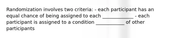 Randomization involves two criteria: - each participant has an equal chance of being assigned to each _____________ - each participant is assigned to a condition ____________ of other participants