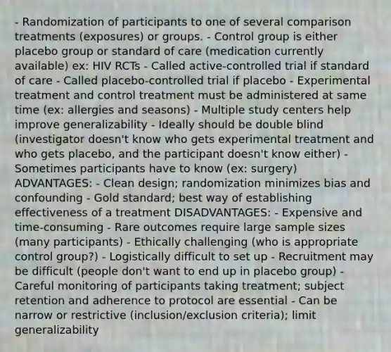 - Randomization of participants to one of several comparison treatments (exposures) or groups. - Control group is either placebo group or standard of care (medication currently available) ex: HIV RCTs - Called active-controlled trial if standard of care - Called placebo-controlled trial if placebo - Experimental treatment and control treatment must be administered at same time (ex: allergies and seasons) - Multiple study centers help improve generalizability - Ideally should be double blind (investigator doesn't know who gets experimental treatment and who gets placebo, and the participant doesn't know either) - Sometimes participants have to know (ex: surgery) ADVANTAGES: - Clean design; randomization minimizes bias and confounding - Gold standard; best way of establishing effectiveness of a treatment DISADVANTAGES: - Expensive and time-consuming - Rare outcomes require large sample sizes (many participants) - Ethically challenging (who is appropriate control group?) - Logistically difficult to set up - Recruitment may be difficult (people don't want to end up in placebo group) - Careful monitoring of participants taking treatment; subject retention and adherence to protocol are essential - Can be narrow or restrictive (inclusion/exclusion criteria); limit generalizability