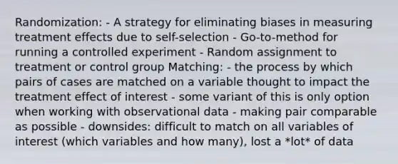 Randomization: - A strategy for eliminating biases in measuring treatment effects due to self-selection - Go-to-method for running a controlled experiment - Random assignment to treatment or control group Matching: - the process by which pairs of cases are matched on a variable thought to impact the treatment effect of interest - some variant of this is only option when working with observational data - making pair comparable as possible - downsides: difficult to match on all variables of interest (which variables and how many), lost a *lot* of data