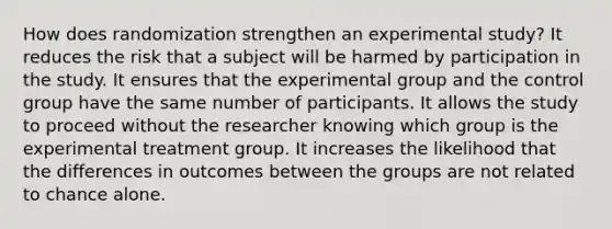 How does randomization strengthen an experimental study? It reduces the risk that a subject will be harmed by participation in the study. It ensures that the experimental group and the control group have the same number of participants. It allows the study to proceed without the researcher knowing which group is the experimental treatment group. It increases the likelihood that the differences in outcomes between the groups are not related to chance alone.