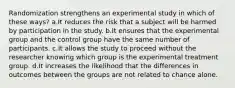 Randomization strengthens an experimental study in which of these ways? a.It reduces the risk that a subject will be harmed by participation in the study. b.It ensures that the experimental group and the control group have the same number of participants. c.It allows the study to proceed without the researcher knowing which group is the experimental treatment group. d.It increases the likelihood that the differences in outcomes between the groups are not related to chance alone.