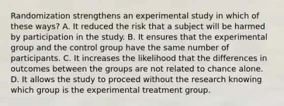 Randomization strengthens an experimental study in which of these ways? A. It reduced the risk that a subject will be harmed by participation in the study. B. It ensures that the experimental group and the control group have the same number of participants. C. It increases the likelihood that the differences in outcomes between the groups are not related to chance alone. D. It allows the study to proceed without the research knowing which group is the experimental treatment group.