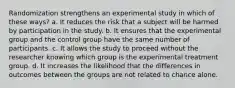 Randomization strengthens an experimental study in which of these ways? a. It reduces the risk that a subject will be harmed by participation in the study. b. It ensures that the experimental group and the control group have the same number of participants. c. It allows the study to proceed without the researcher knowing which group is the experimental treatment group. d. It increases the likelihood that the differences in outcomes between the groups are not related to chance alone.