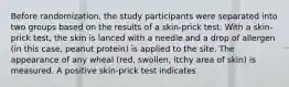 Before randomization, the study participants were separated into two groups based on the results of a skin-prick test. With a skin-prick test, the skin is lanced with a needle and a drop of allergen (in this case, peanut protein) is applied to the site. The appearance of any wheal (red, swollen, itchy area of skin) is measured. A positive skin-prick test indicates