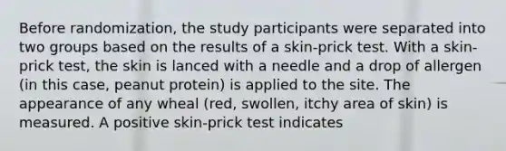 Before randomization, the study participants were separated into two groups based on the results of a skin-prick test. With a skin-prick test, the skin is lanced with a needle and a drop of allergen (in this case, peanut protein) is applied to the site. The appearance of any wheal (red, swollen, itchy area of skin) is measured. A positive skin-prick test indicates