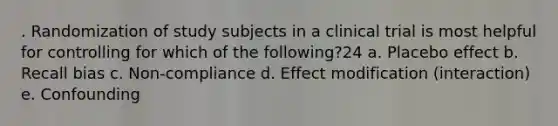 . Randomization of study subjects in a clinical trial is most helpful for controlling for which of the following?24 a. Placebo effect b. Recall bias c. Non-compliance d. Effect modification (interaction) e. Confounding