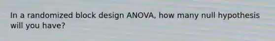 In a randomized block design ANOVA, how many null hypothesis will you have?