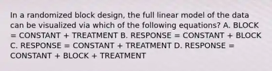 In a randomized block design, the full linear model of the data can be visualized via which of the following equations? A. BLOCK = CONSTANT + TREATMENT B. RESPONSE = CONSTANT + BLOCK C. RESPONSE = CONSTANT + TREATMENT D. RESPONSE = CONSTANT + BLOCK + TREATMENT