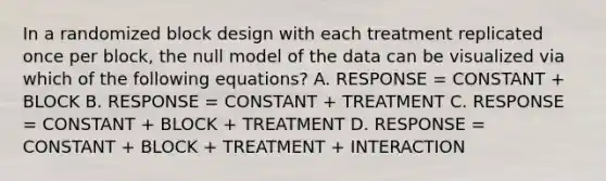 In a randomized block design with each treatment replicated once per block, the null model of the data can be visualized via which of the following equations? A. RESPONSE = CONSTANT + BLOCK B. RESPONSE = CONSTANT + TREATMENT C. RESPONSE = CONSTANT + BLOCK + TREATMENT D. RESPONSE = CONSTANT + BLOCK + TREATMENT + INTERACTION