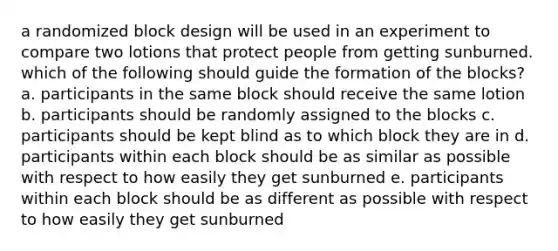 a randomized block design will be used in an experiment to compare two lotions that protect people from getting sunburned. which of the following should guide the formation of the blocks? a. participants in the same block should receive the same lotion b. participants should be randomly assigned to the blocks c. participants should be kept blind as to which block they are in d. participants within each block should be as similar as possible with respect to how easily they get sunburned e. participants within each block should be as different as possible with respect to how easily they get sunburned