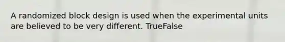 A randomized block design is used when the experimental units are believed to be very different. TrueFalse