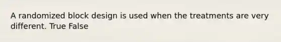 A randomized block design is used when the treatments are very different. True False