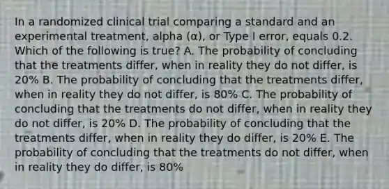 In a randomized clinical trial comparing a standard and an experimental treatment, alpha (α), or Type I error, equals 0.2. Which of the following is true? A. The probability of concluding that the treatments differ, when in reality they do not differ, is 20% B. The probability of concluding that the treatments differ, when in reality they do not differ, is 80% C. The probability of concluding that the treatments do not differ, when in reality they do not differ, is 20% D. The probability of concluding that the treatments differ, when in reality they do differ, is 20% E. The probability of concluding that the treatments do not differ, when in reality they do differ, is 80%