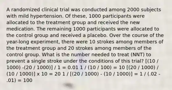 A randomized clinical trial was conducted among 2000 subjects with mild hypertension. Of these, 1000 participants were allocated to the treatment group and received the new medication. The remaining 1000 participants were allocated to the control group and received a placebo. Over the course of the year-long experiment, there were 10 strokes among members of the treatment group and 20 strokes among members of the control group. What is the number needed to treat (NNT) to prevent a single stroke under the conditions of this trial? [(10 / 1000) -(20 / 1000)] / 1 = 0.01 1 / (10 / 100) = 10 [(20 / 1000) / (10 / 1000)] x 10 = 20 1 / [(20 / 1000) - (10 / 1000)] = 1 / (.02 - .01) = 100