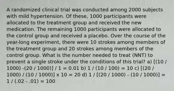 A randomized clinical trial was conducted among 2000 subjects with mild hypertension. Of these, 1000 participants were allocated to the treatment group and received the new medication. The remaining 1000 participants were allocated to the control group and received a placebo. Over the course of the year-long experiment, there were 10 strokes among members of the treatment group and 20 strokes among members of the control group. What is the number needed to treat (NNT) to prevent a single stroke under the conditions of this trial? a) [(10 / 1000) -(20 / 1000)] / 1 = 0.01 b) 1 / (10 / 100) = 10 c) [(20 / 1000) / (10 / 1000)] x 10 = 20 d) 1 / [(20 / 1000) - (10 / 1000)] = 1 / (.02 - .01) = 100