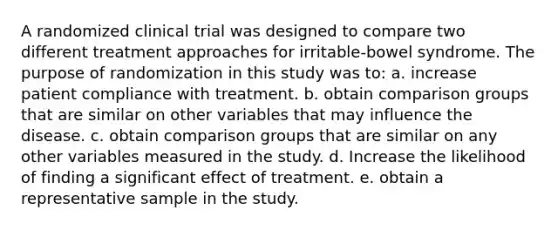 A randomized clinical trial was designed to compare two different treatment approaches for irritable-bowel syndrome. The purpose of randomization in this study was to: a. increase patient compliance with treatment. b. obtain comparison groups that are similar on other variables that may influence the disease. c. obtain comparison groups that are similar on any other variables measured in the study. d. Increase the likelihood of finding a significant effect of treatment. e. obtain a representative sample in the study.