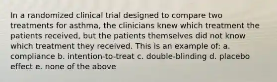 In a randomized clinical trial designed to compare two treatments for asthma, the clinicians knew which treatment the patients received, but the patients themselves did not know which treatment they received. This is an example of: a. compliance b. intention-to-treat c. double-blinding d. placebo effect e. none of the above