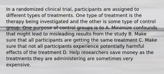 In a randomized clinical trial, participants are assigned to different types of treatments. One type of treatment is the therapy being investigated and the other is some type of control group. One purpose of control groups is to A. Minimize confounds that might lead to misleading results from the study B. Make sure that all participants are getting the same treatment C. Make sure that not all participants experience potentially harmful effects of the treatment D. Help researchers save money as the treatments they are administering are sometimes very expensive.