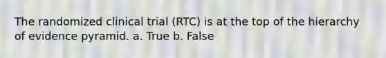 The randomized clinical trial (RTC) is at the top of the hierarchy of evidence pyramid. a. True b. False