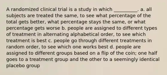 A randomized clinical trial is a study in which __________. a. all subjects are treated the same, to see what percentage of the total gets better, what percentage stays the same, or what percentage gets worse b. people are assigned to different types of treatment in alternating alphabetical order, to see which treatment is best c. people go through different treatments in random order, to see which one works best d. people are assigned to different groups based on a flip of the coin; one half goes to a treatment group and the other to a seemingly identical placebo group