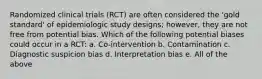 Randomized clinical trials (RCT) are often considered the 'gold standard' of epidemiologic study designs; however, they are not free from potential bias. Which of the following potential biases could occur in a RCT: a. Co-intervention b. Contamination c. Diagnostic suspicion bias d. Interpretation bias e. All of the above