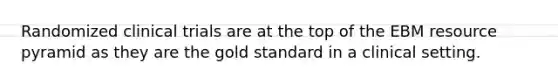 Randomized clinical trials are at the top of the EBM resource pyramid as they are the gold standard in a clinical setting.