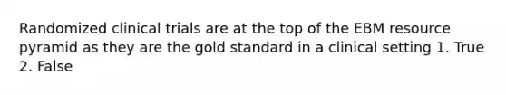 Randomized clinical trials are at the top of the EBM resource pyramid as they are the gold standard in a clinical setting 1. True 2. False