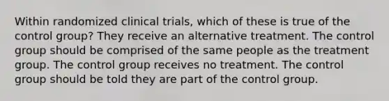 Within randomized clinical trials, which of these is true of the control group? They receive an alternative treatment. The control group should be comprised of the same people as the treatment group. The control group receives no treatment. The control group should be told they are part of the control group.