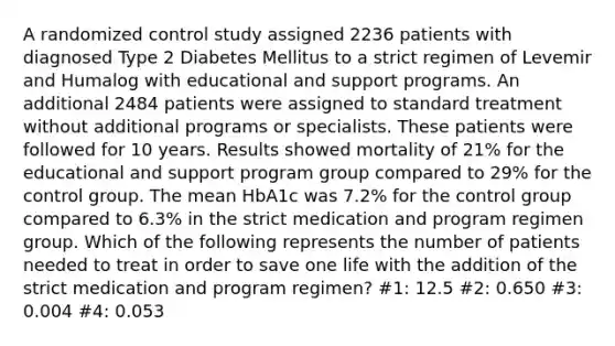 A randomized control study assigned 2236 patients with diagnosed Type 2 Diabetes Mellitus to a strict regimen of Levemir and Humalog with educational and support programs. An additional 2484 patients were assigned to standard treatment without additional programs or specialists. These patients were followed for 10 years. Results showed mortality of 21% for the educational and support program group compared to 29% for the control group. The mean HbA1c was 7.2% for the control group compared to 6.3% in the strict medication and program regimen group. Which of the following represents the number of patients needed to treat in order to save one life with the addition of the strict medication and program regimen? #1: 12.5 #2: 0.650 #3: 0.004 #4: 0.053