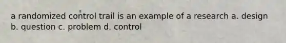 a randomized control trail is an example of a research a. design b. question c. problem d. control