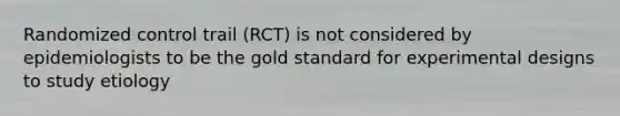 Randomized control trail (RCT) is not considered by epidemiologists to be the gold standard for experimental designs to study etiology