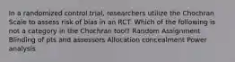 In a randomized control trial, researchers utilize the Chochran Scale to assess risk of bias in an RCT. Which of the following is not a category in the Chochran tool? Random Assignment Blinding of pts and assessors Allocation concealment Power analysis