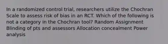 In a randomized control trial, researchers utilize the Chochran Scale to assess risk of bias in an RCT. Which of the following is not a category in the Chochran tool? Random Assignment Blinding of pts and assessors Allocation concealment Power analysis